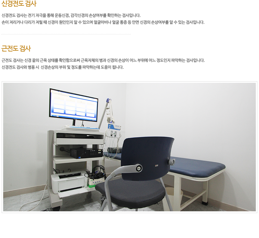 신경전도 검사는 전기 자극을 통해 운동신경, 감각신경의 손상 여부를 확인하는 검사로 신경의 손상여부를 알 수 있는 유일한 검사입니다. 손이 저리거나 다리가 저릴 때 신경이 원인인지 정확히 알 수 있으며 얼굴마비나 얼굴 통증 등 안면 신경의 손상여부를 알 수 있는 정확한 검사입니다. 근전도 검사는 신경 끝의 근육의 상태를 확인함으로써 근육자체의 병과 신경의 손상이 정확히 어느 부위에 어느 정도인지를 파악하는 검사입니다. 신경전도 검사와 병용 시 신경손상의 부위 및 정도를 파악하는데 유용합니다.