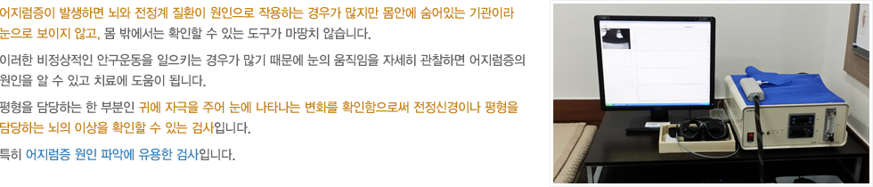 어지럼증이 발생하면 뇌와 전정계 질환이 원인으로 작용하는 경우가 많지만 몸안에 숨어있는 기관이라 눈으로 보이지 않고, 몸 밖에서는 확인할 수 있는 도구가 마땅치 않습니다. 이러한 비정상적인 안구운동을 일으키는 경우가 많기 때문에 눈의 움직임을 자세히 관찰하면 어지럼증의 원일을 알 수 있고 치료에 도움이 됩니다. 평형을 담당하는 한 부분인 귀에 자극을 주어 눈에 나타나는 변화를 확인함으로써 전정신경이나 평형을 담당하는 뇌의  이상을 확인할 수 있는 검사입니다. 특히 어지럼증 원인 파악에 유용한 검사입니다.