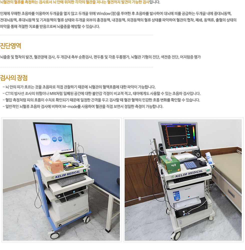 뇌혈관의 혈류를 측정하는 검사로서 뇌 안의 각각의 혈관 및 혈관을 지나는 혈전까지도 발견이 가능한 검사입니다. 인체에 무해한 초음파를 이용하여(두개골)을 열지 않고 두개골위에 Window(창)을 투여하여 초음파를 발사하여 대뇌에 피를 공급하는 두개골내에 중대뇌동맥, 전대뇌동맥, 후대뇌동맥 및 기저동맥의 혈류 상태와 두개골 외부의 총경동맥, 내경동맥, 외경동맥의 혈류 상태를 파악하여 혈관의 협착, 폐쇄, 동맥류, 출혈의 총체적 상태를 미리 파악해서 적절한 치료를 받음으로써 뇌졸증을 예방할 수 있습니다. 진단영역 : 뇌졸증 및 협착의 발견, 혈관장애 검사, 두 개강내 측부 순환검사, 편두통 및 각종두통 평가, 뇌혈관 기형의 진단, 색전증진단, 어지럼증 평가. 검사의 장점 : 뇌안의 피가 흐르는 것을 초음파로 직접 관찰하기 때문에 실제로 뇌혈관의 혈액흐름에 대한 파악이 가능합니다. CT의 방사선 조사의 위험이나 MRI처럼 밀폐된 공간에 대한 불안 걱정을 안하셔도 되고, 태아에게도 사용할 정도로 안전한 초음파검사입니다. 혈압측정처럼 피의 흐름이 적확한 수치로 확인되기 때문에 일정간격을 두고 검사할 때 혈관혈액 흐름의 민감한 변화를 확인할 수 있습니다. 일반적인 뇌혈류 초음파 검사에 비하여 최신 M-mode를 사용하여 직접 혈관을 초음파로 보면서 정확한 측정이 가능합니다. 