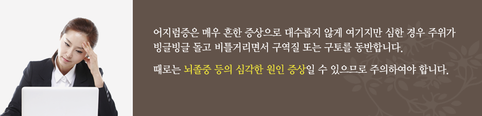 어지럼증은 매우 흔한 증상으로 대수롭지 않게 여기지만 심한 경우 주위가 빙글빙글 돌고 비틀거리면서 구역질 또는 구토를 동반합니다. 때로는 뇌졸중 등의 심각한 원인 증상일 수 있으므로 주의하여야 합니다.