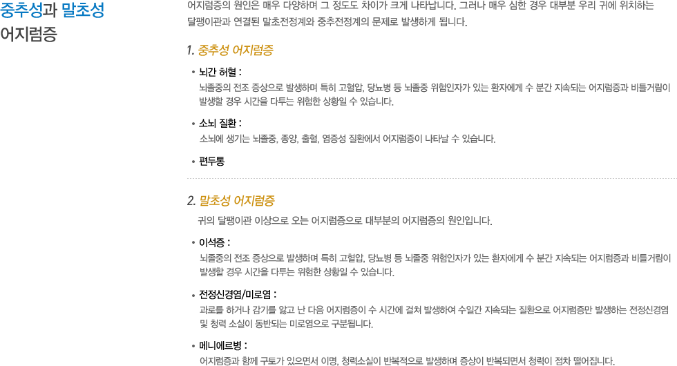 중추성과 말초성 어지럼증 : 어지럼증의 원인은 매우 다양하며 그 정도도 차이가 크게 나타납니다. 그러나 매우 심한 경우 대부분 우리 귀에 위치하는 달팽이관과 연결된 말초전정계와 중추전정계의 문제로 발생하게 됩니다. 1. 중추성 어지럼증 뇌간 허혈: 뇌졸중의 전조 증상으로 발생하며 특히 고혈압, 당뇨병 등 뇌졸중 위험인자가 있는 환자에게 수 분간 지속되는 어지럼증과 비틀거림이 발생할 경우 시간을 다투는 위험한 상황일 수 있습니다. 소뇌 질환 : 소뇌에 생기는 뇌졸중, 종양, 출혈, 염증성 질환에서 어지럼증이 나타날 수 있습니다. 편두통, 2. 말초성 어지럼증: 귀의 달팽이관 이상으로 오는 어지럼증으로 대부분의 어지럼증의 원인입니다. 이석증 : 뇌졸중의 전조 증상으로 발생하며 특히 고혈압, 당뇨병 등 뇌졸중 위험인자가 있는 환자에게 수 분간 지속되는 어지럼증과 비틀거림이 발생할 경우 시간을 다투는 위험한 상황일 수 있습니다.전정신경염/미로염 : 과로를 하거나 감기를 앓고 난 다음 어지럼증이 수 시간에 걸쳐 발생하여 수일간 지속되는 질환으로 어지럼증만 발생하는 전정신경염 및 청력 소실이 동반되는 미로염으로 구분됩니다. 메니에르병 : 어지럼증과 함께 구토가 있으면서 이명, 청력소실이 반복적으로 발생하며 증상이 반복되면서 청력이 점차 떨어집니다. 