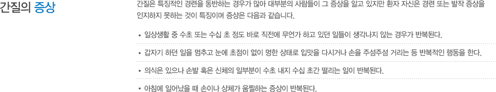 간질의 증상 : 간질은 특징적인 경련을 동반하는 경우가 많아 대부분의 사람들이 그 증상을 알고 있지만 환자 자신은 경련 또는 발작 증상을 인지하지 못하는 것이 특징이며 증상은 다음과 같습니다. 일상생활 중 수초 또는 수십 초 정도 바로 직전에 무언가 하고 있던 일들이 생각나지 않는 경우가 반복된다. 갑자기 하던 일을 멈추고 눈에 초점이 없이 멍한 상태로 입맛을 다시거나 손을 주섬주섬 거리는 등 반복적인 행동을 한다. 의식은 있으나 손발 혹은 신체의 일부분이 수초 내지 수십 초간 떨리는 일이 반복된다. 아침에 일어났을 때 손이나 상체가 움찔하는 증상이 반복된다.