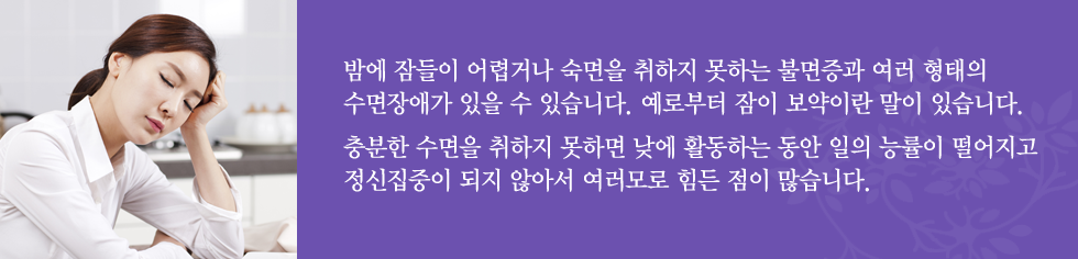 밤에 잠들이 어렵거나 숙면을 취하지 못하는 불면증과 여러 형태의 수면장애가 있을 수 있습니다. 예로부터 잠이 보약이란 말이 있습니다.
충분한 수면을 취하지 못하면 낮에 활동하는 동안 일의 능률이 떨어지고 정신집중이 되지 않아서 여러모로 힘든 점이 많습니다. 