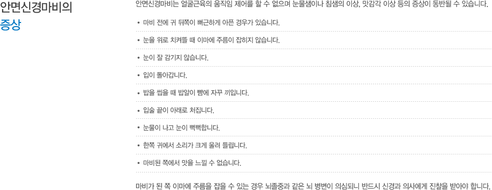 안면신경마비의증상 : 안면신경마비는 얼굴근육의 움직임 제어를 할 수 없으며 눈물샘이나 침샘의 이상, 맛감각 이상 등의 증상이 동반될 수 있습니다. 마비 전에 귀 뒤쪽이 뻐근하게 아픈 경우가 있습니다. 눈을 위로 치켜뜰 때 이마에 주름이 잡히지 않습니다. 눈이 잘 감기지 않습니다. 입이 돌아갑니다. 밥을 씹을 때 밥알이 뺨에 자꾸 끼입니다. 입술 끝이 아래로 처집니다. 눈물이 나고 눈이 뻑뻑합니다. 한쪽 귀에서 소리가 크게 울려 들립니다. 마비된 쪽에서 맛을 느낄 수 없습니다. 마비가 된 쪽 이마에 주름을 잡을 수 있는 경우 뇌졸중과 같은 뇌 병변이 의심되니 반드시 신경과 의사에게 진찰을 받아야 합니다.