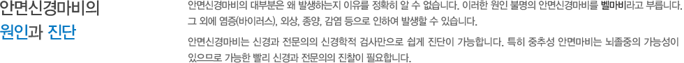 안면신경마비의 원인과 진단 : 안면신경마비의 대부분은 왜 발생하는지 이유를 정확히 알 수 없습니다. 이러한 원인 불명의 안면신경마비를 벨마비라고 부릅니다. 그 외에 염증(바이러스), 외상, 종양, 감염 등으로 인하여 발생할 수 있습니다. 안면신경마비는 신경과 전문의의 신경학적 검사만으로 쉽게 진단이 가능합니다. 특히 중추성 안면마비는 뇌졸중의 가능성이 있으므로 가능한 빨리 신경과 전문의의 진찰이 필요합니다. 