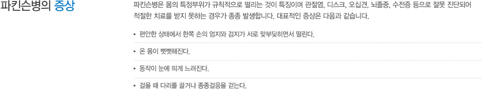 파킨슨병의 증상 : 파킨슨병은 몸의 특정부위가 규칙적으로 떨리는 것이 특징이며 관절염, 디스크, 오십견, 뇌졸중, 수전증 등으로 잘못 진단되어 적절한 치료를 받지 못하는 경우가 종종 발생합니다. 대표적인 증상은 다음과 같습니다. 편안한 상태에서 한쪽 손의 엄지와 검지가 서로 맞부딪히면서 떨린다. 온 몸이 뻣뻣해진다. 동작이 눈에 띄게 느려진다. 걸을 때 다리를 끌거나 종종걸음을 걷는다. 