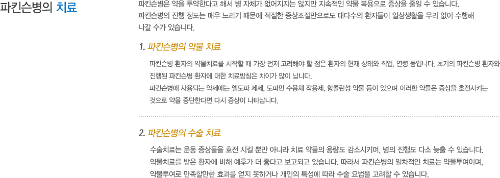 파킨슨병의 치료 :파킨슨병은 약을 투약한다고 해서 병 자체가 없어지지는 않지만 지속적인 약물 복용으로 증상을 줄일 수 있습니다. 파킨슨병의 진행 정도는 매우 느리기 때문에 적절한 증상조절만으로도 대다수의 환자들이 일상생활을 무리 없이 수행해 나갈 수가 있습니다. 1. 파킨슨병의 약물 치료: 파킨슨병 환자의 약물치료를 시작할 때 가장 먼저 고려해야 할 점은 환자의 현재 상태와 직업, 연령 등입니다. 초기의 파킨슨병 환자와 진행된 파킨슨병 환자에 대한 치료방침은 차이가 많이 납니다. 파킨슨병에 사용되는 약제에는 엘도파 제제, 도파민 수용체 작용제, 항콜린성 약물 등이 있으며 이러한 약들은 증상을 호전시키는 것으로 약을 중단한다면 다시 증상이 나타납니다. 2. 파킨슨병의 수술 치료 : 수술치료는 운동 증상들을 호전 시킬 뿐만 아니라 치료 약물의 용량도 감소시키며, 병의 진행도 다소 늦출 수 있습니다. 약물치료를 받은 환자에 비해 예후가 더 좋다고 보고되고 있습니다. 따라서 파킨슨병의 차적인 치료는 약물투여이며, 약물투여로 만족할만한 효과를 얻지 못하거나 개인의 특성에 따라 수술 요법을 고려할 수 있습니다. 